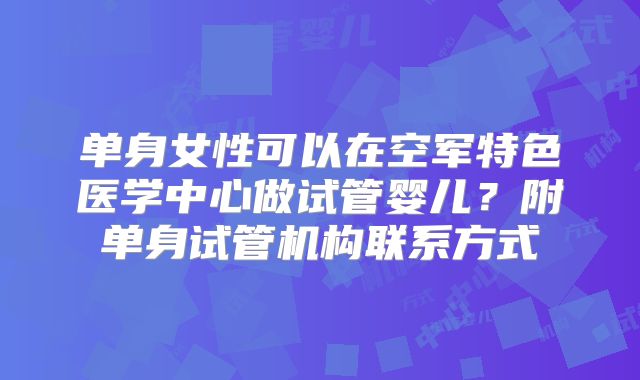 单身女性可以在空军特色医学中心做试管婴儿？附单身试管机构联系方式