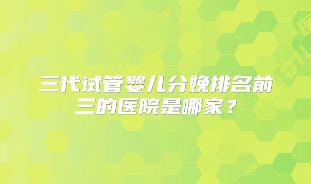 三代试管婴儿分娩排名前三的医院是哪家?