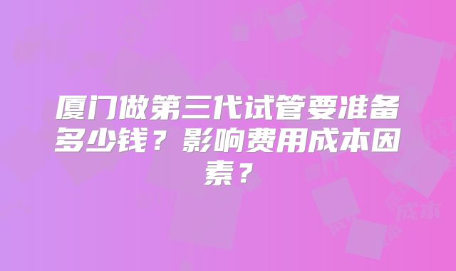 厦门做第三代试管要准备多少钱？影响费用成本因素？