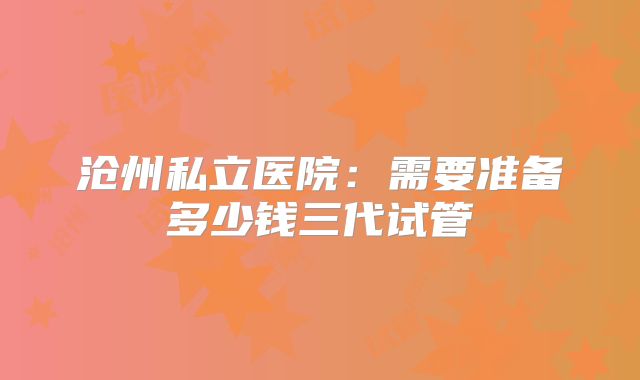 沧州私立医院：需要准备多少钱三代试管