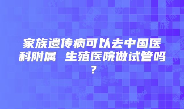 家族遗传病可以去中国医科附属 生殖医院做试管吗？