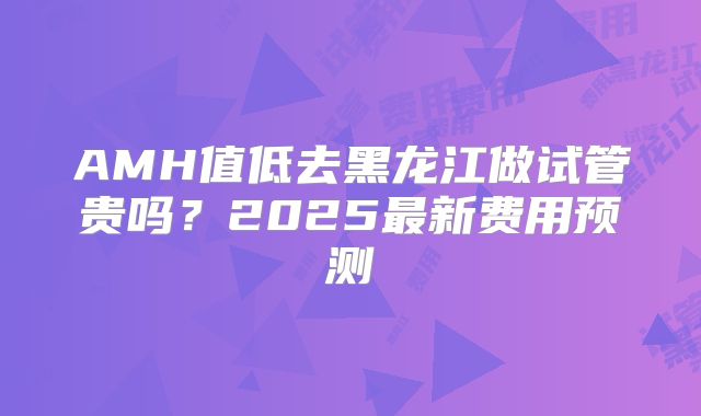 AMH值低去黑龙江做试管贵吗?2025最新费用预测