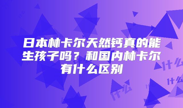 日本林卡尔天然钙真的能生孩子吗？和国内林卡尔有什么区别