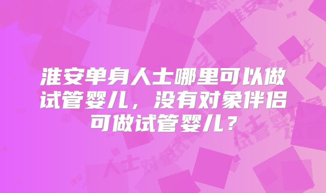 淮安单身人士哪里可以做试管婴儿，没有对象伴侣可做试管婴儿？