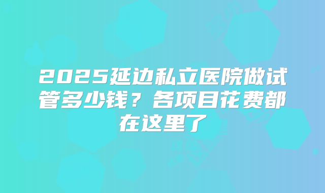 2025延边私立医院做试管多少钱？各项目花费都在这里了