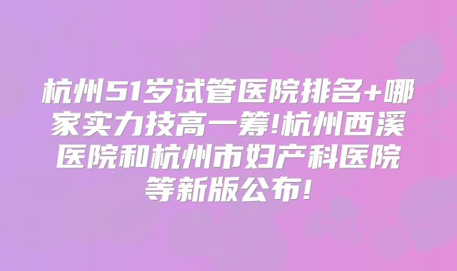 杭州51岁试管医院排名+哪家实力技高一筹!杭州西溪医院和杭州市妇产科医院等新版公布!