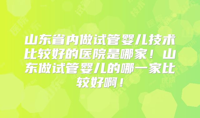 山东省内做试管婴儿技术比较好的医院是哪家！山东做试管婴儿的哪一家比较好啊！