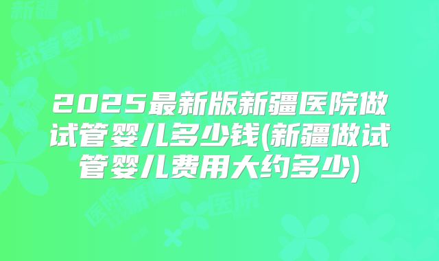 2025最新版新疆医院做试管婴儿多少钱(新疆做试管婴儿费用大约多少)