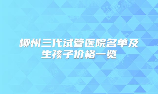 柳州三代试管医院名单及生孩子价格一览