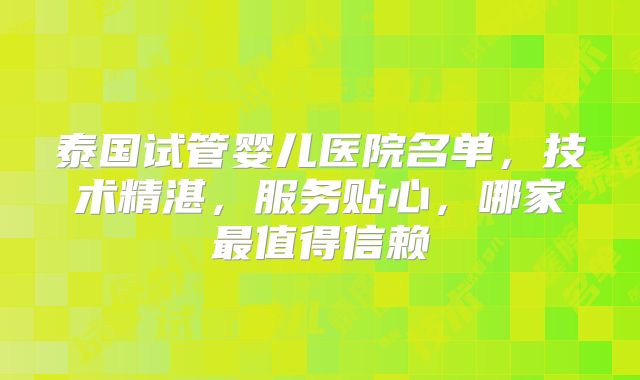 泰国试管婴儿医院名单，技术精湛，服务贴心，哪家最值得信赖