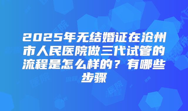 2025年无结婚证在沧州市人民医院做三代试管的流程是怎么样的？有哪些步骤