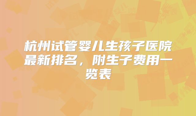 杭州试管婴儿生孩子医院最新排名，附生子费用一览表