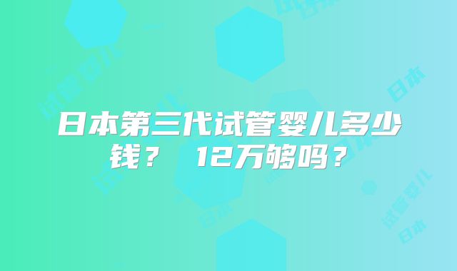 日本第三代试管婴儿多少钱？ 12万够吗？