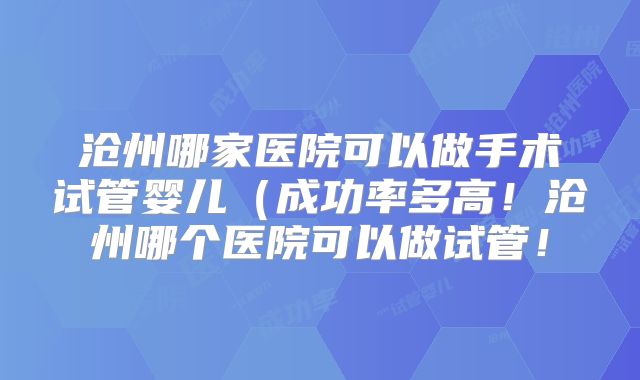 沧州哪家医院可以做手术试管婴儿（成功率多高！沧州哪个医院可以做试管！