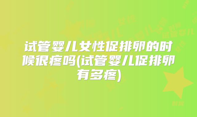 试管婴儿女性促排卵的时候很疼吗(试管婴儿促排卵有多疼)