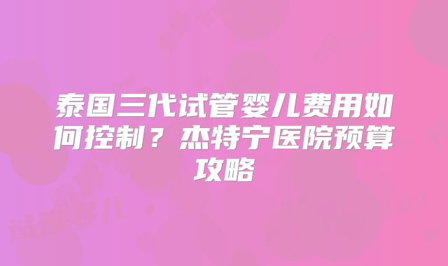 泰国三代试管婴儿费用如何控制？杰特宁医院预算攻略