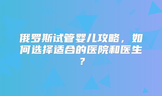 俄罗斯试管婴儿攻略，如何选择适合的医院和医生？