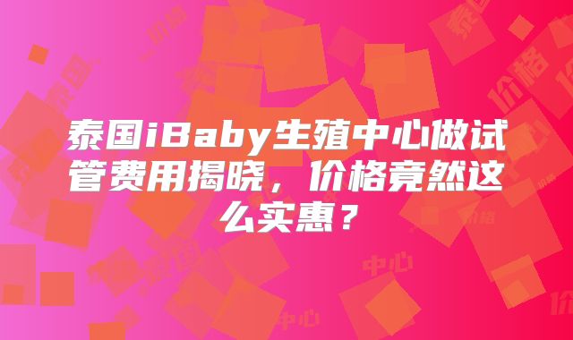 泰国iBaby生殖中心做试管费用揭晓，价格竟然这么实惠？
