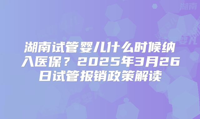 湖南试管婴儿什么时候纳入医保？2025年3月26日试管报销政策解读