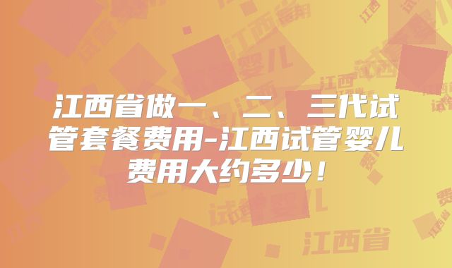 江西省做一、二、三代试管套餐费用-江西试管婴儿费用大约多少！
