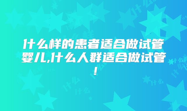 什么样的患者适合做试管婴儿,什么人群适合做试管!