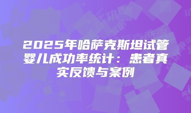 2025年哈萨克斯坦试管婴儿成功率统计：患者真实反馈与案例