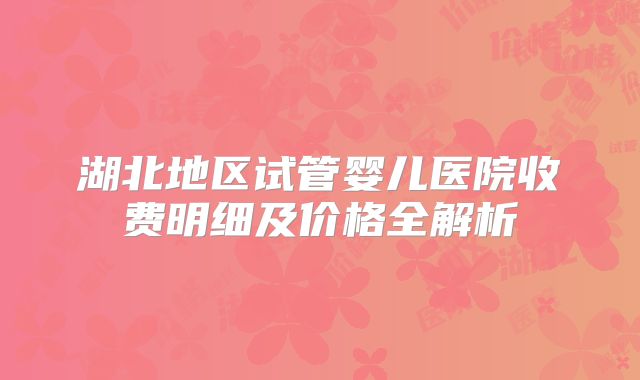湖北地区试管婴儿医院收费明细及价格全解析