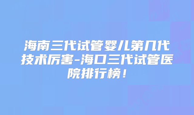 海南三代试管婴儿第几代技术厉害-海口三代试管医院排行榜!