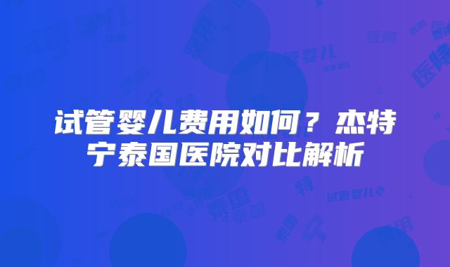 试管婴儿费用如何？杰特宁泰国医院对比解析