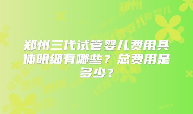 郑州三代试管婴儿费用具体明细有哪些？总费用是多少？