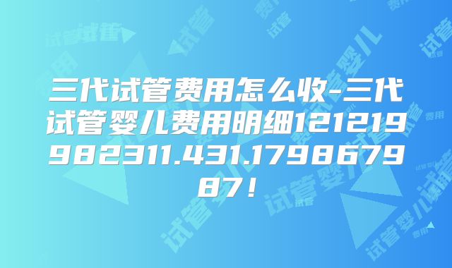 三代试管费用怎么收-三代试管婴儿费用明细121219982311.431.179867987！