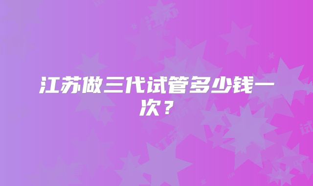 江苏做三代试管多少钱一次？