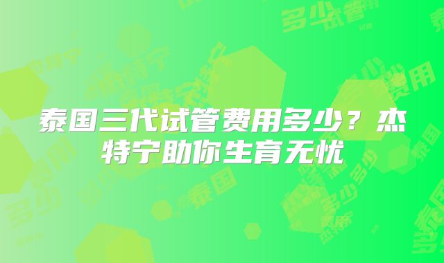 泰国三代试管费用多少？杰特宁助你生育无忧