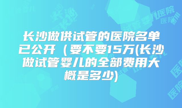 长沙做供试管的医院名单已公开(要不要15万(长沙做试管婴儿的全部费用大概是多少)