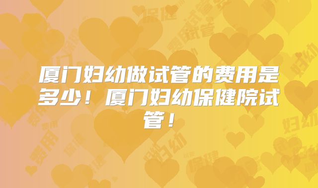 厦门妇幼做试管的费用是多少!厦门妇幼保健院试管!