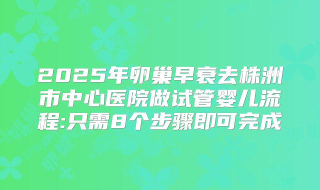 2025年卵巢早衰去株洲市中心医院做试管婴儿流程:只需8个步骤即可完成
