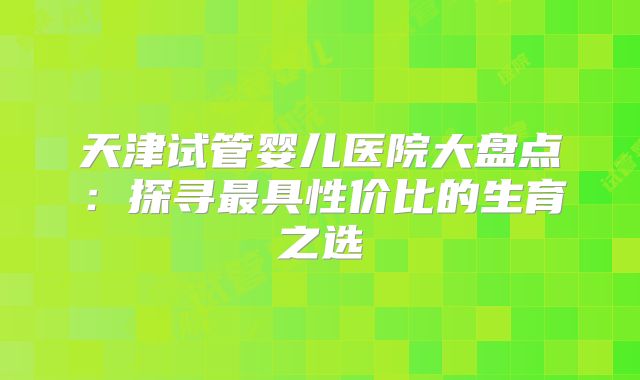 天津试管婴儿医院大盘点：探寻最具性价比的生育之选