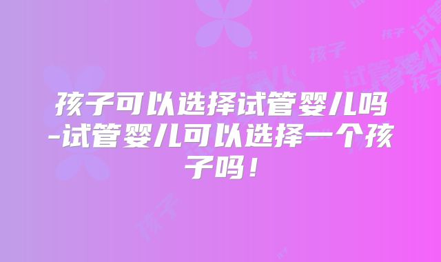 孩子可以选择试管婴儿吗-试管婴儿可以选择一个孩子吗!