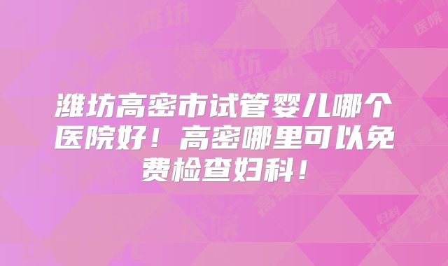 潍坊高密市试管婴儿哪个医院好!高密哪里可以免费检查妇科!