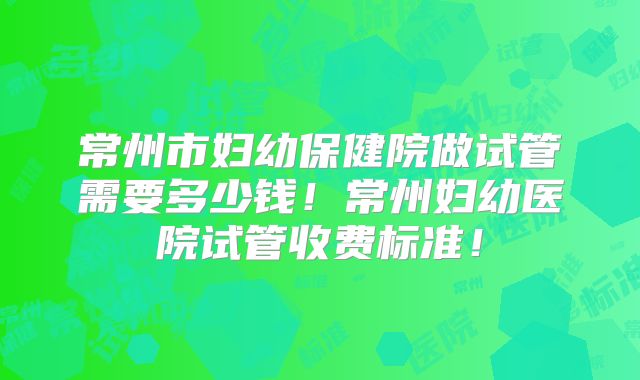 常州市妇幼保健院做试管需要多少钱！常州妇幼医院试管收费标准！