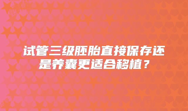 试管三级胚胎直接保存还是养囊更适合移植?