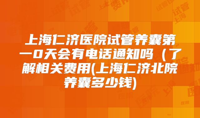 上海仁济医院试管养囊第一0天会有电话通知吗(了解相关费用(上海仁济北院养囊多少钱)