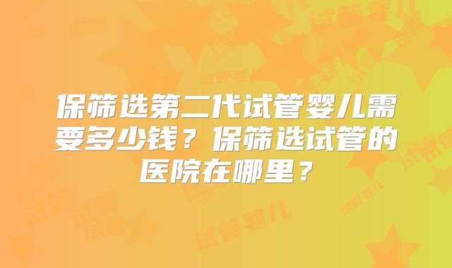 保筛选第二代试管婴儿需要多少钱？保筛选试管的医院在哪里？