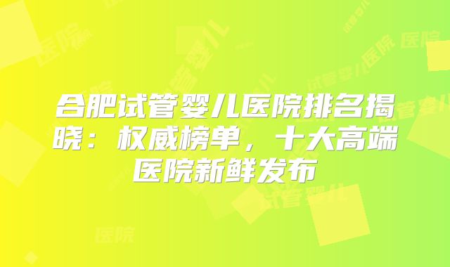 合肥试管婴儿医院排名揭晓:权威榜单,十大高端医院新鲜发布