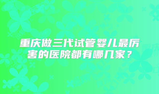 重庆做三代试管婴儿最厉害的医院都有哪几家？