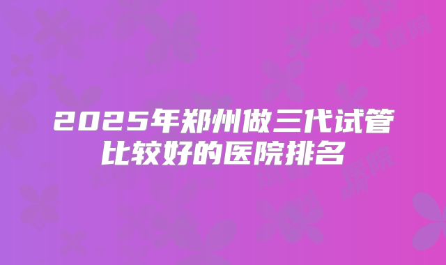 2025年郑州做三代试管比较好的医院排名