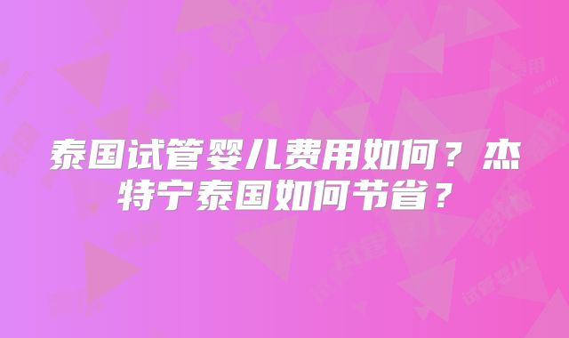 泰国试管婴儿费用如何？杰特宁泰国如何节省？