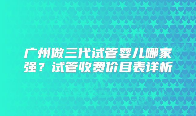广州做三代试管婴儿哪家强？试管收费价目表详析