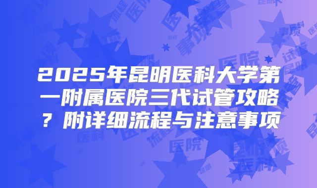 2025年昆明医科大学第一附属医院三代试管攻略？附详细流程与注意事项