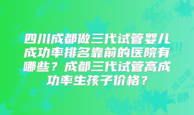 四川成都做三代试管婴儿成功率排名靠前的医院有哪些?成都三代试管高成功率生孩子价格?